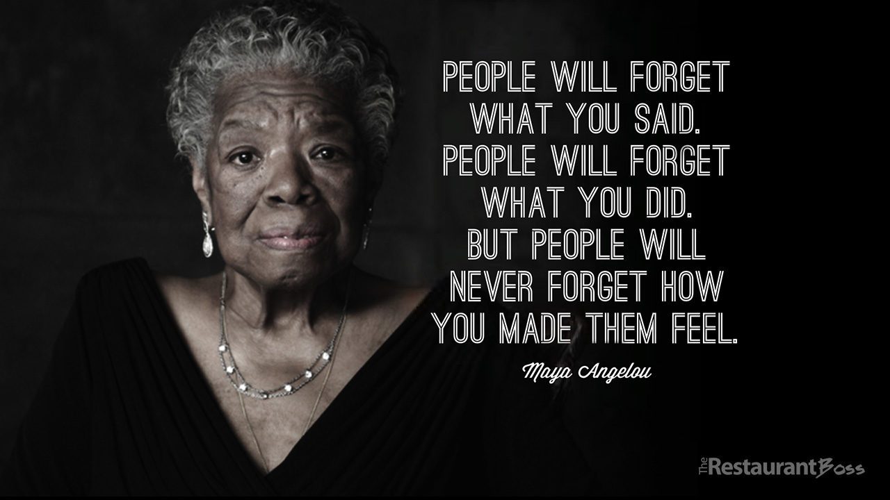 “People will forget what you said, people will forget what you did but people will never forget how you made them feel.” – Maya Angelou
